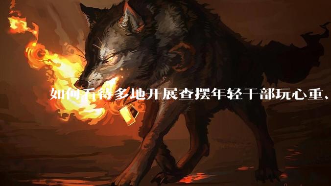 如何看待多地开展查摆年轻干部玩心重、贪图享乐、说话随意、社会交往复杂、生活不检点等问题的行动？