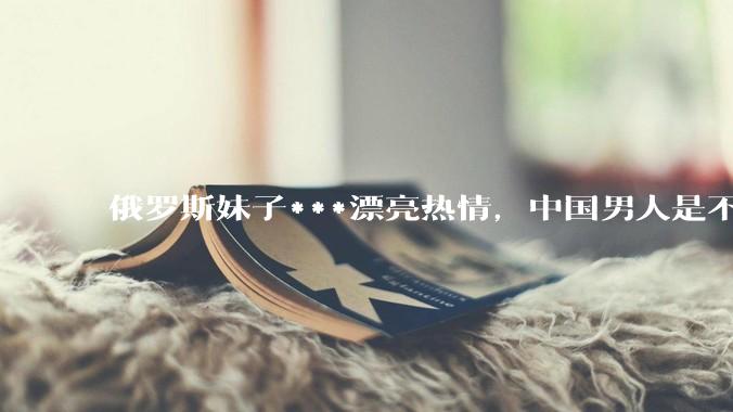 俄罗斯妹子***漂亮热情，中国男人是不是很喜欢娶？